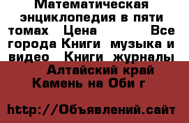 Математическая энциклопедия в пяти томах › Цена ­ 1 000 - Все города Книги, музыка и видео » Книги, журналы   . Алтайский край,Камень-на-Оби г.